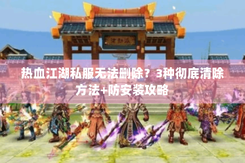 热血江湖私服无法删除？3种彻底清除方法+防安装攻略