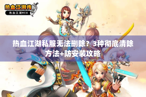 热血江湖私服无法删除？3种彻底清除方法+防安装攻略