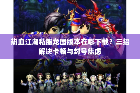 热血江湖私服龙图版本在哪下载？三招解决卡顿与封号焦虑