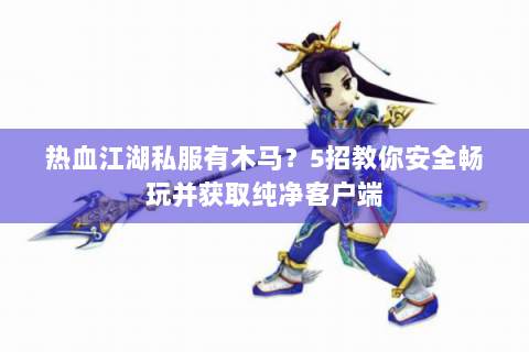 热血江湖私服有木马？5招教你安全畅玩并获取纯净客户端