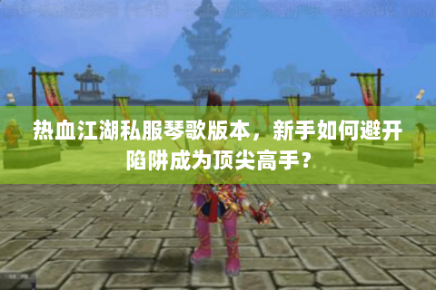 热血江湖私服琴歌版本，新手如何避开陷阱成为顶尖高手？