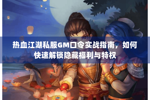 热血江湖私服GM口令实战指南，如何快速解锁隐藏福利与特权