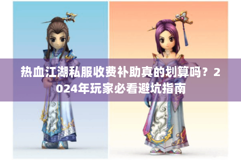 热血江湖私服收费补助真的划算吗？2024年玩家必看避坑指南