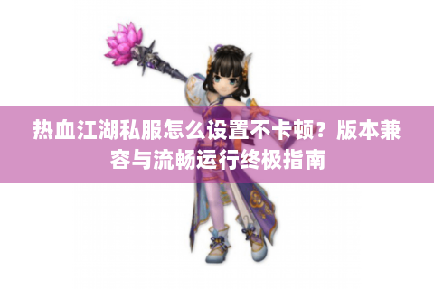 热血江湖私服怎么设置不卡顿？版本兼容与流畅运行终极指南