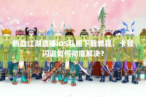 热血江湖直播iOS私服下载教程，卡顿闪退如何彻底解决？