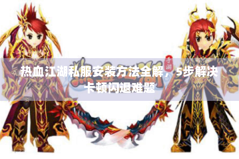 热血江湖私服安装方法全解，5步解决卡顿闪退难题