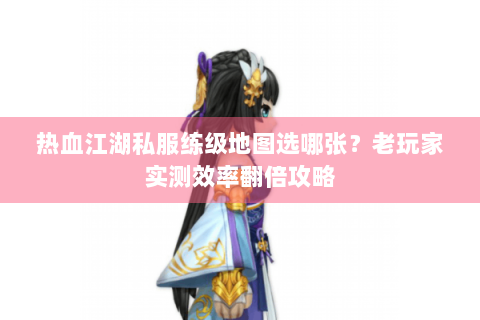 热血江湖私服练级地图选哪张？老玩家实测效率翻倍攻略