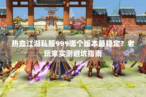 热血江湖私服999哪个版本最稳定？老玩家实测避坑指南