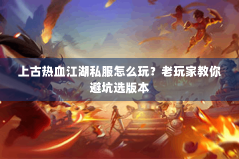 上古热血江湖私服怎么玩？老玩家教你避坑选版本