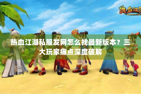 热血江湖私服发网怎么找最新版本？三大玩家痛点深度破解