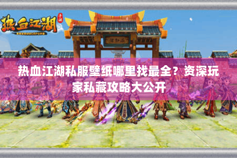 热血江湖私服壁纸哪里找最全？资深玩家私藏攻略大公开