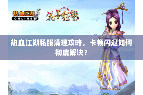 热血江湖私服清理攻略，卡顿闪退如何彻底解决？