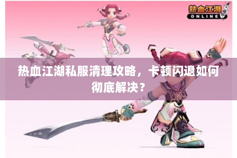 热血江湖私服清理攻略，卡顿闪退如何彻底解决？