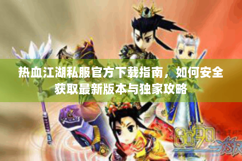 热血江湖私服官方下载指南，如何安全获取最新版本与独家攻略