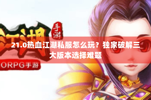21.0热血江湖私服怎么玩？独家破解三大版本选择难题