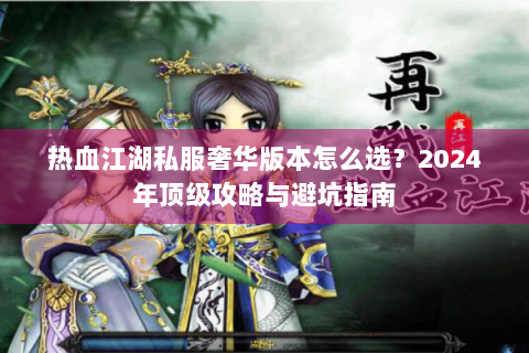 热血江湖私服奢华版本怎么选？2024年顶级攻略与避坑指南