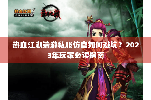 热血江湖端游私服仿官如何避坑？2023年玩家必读指南