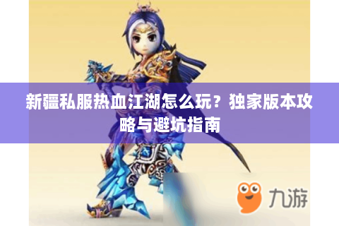 新疆私服热血江湖怎么玩？独家版本攻略与避坑指南