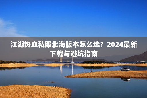 江湖热血私服北海版本怎么选？2024最新下载与避坑指南