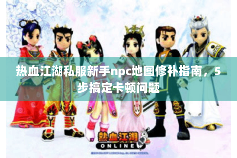 热血江湖私服新手npc地图修补指南，5步搞定卡顿问题