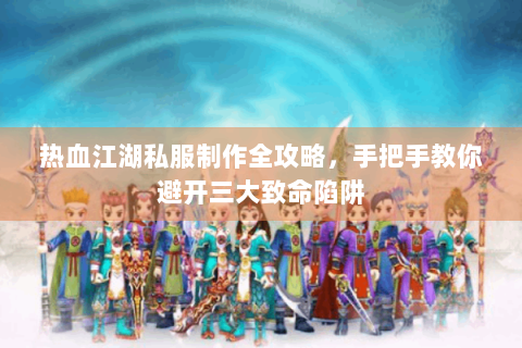 热血江湖私服制作全攻略，手把手教你避开三大致命陷阱