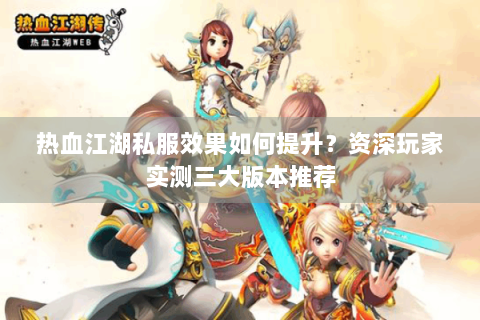 热血江湖私服效果如何提升？资深玩家实测三大版本推荐