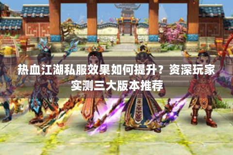 热血江湖私服效果如何提升？资深玩家实测三大版本推荐
