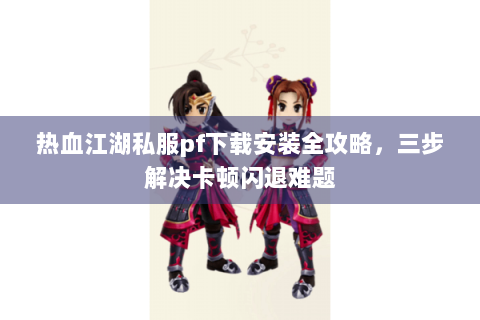 热血江湖私服pf下载安装全攻略，三步解决卡顿闪退难题