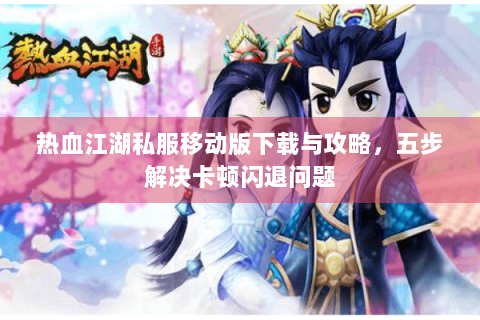 热血江湖私服移动版下载与攻略，五步解决卡顿闪退问题