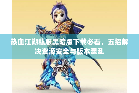 热血江湖私服黑暗版下载必看，五招解决资源安全与版本混乱