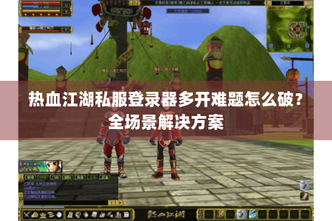 热血江湖私服登录器多开难题怎么破？全场景解决方案