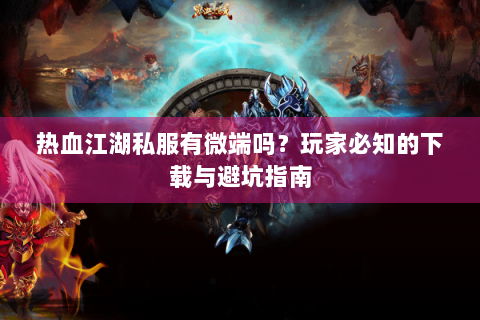 热血江湖私服有微端吗？玩家必知的下载与避坑指南