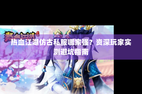 热血江湖仿古私服哪家强？资深玩家实测避坑指南