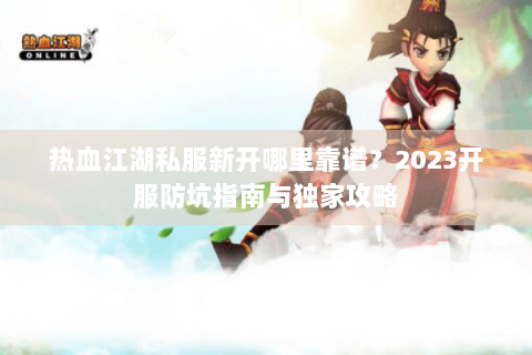 热血江湖私服新开哪里靠谱？2023开服防坑指南与独家攻略
