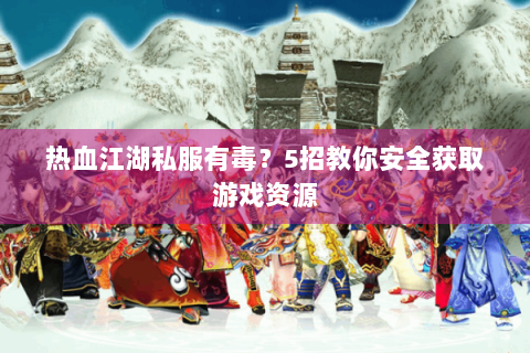 热血江湖私服有毒？5招教你安全获取游戏资源