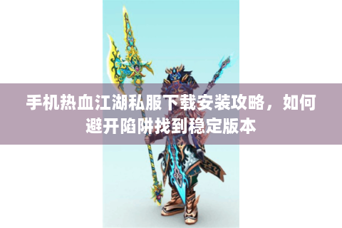 手机热血江湖私服下载安装攻略，如何避开陷阱找到稳定版本