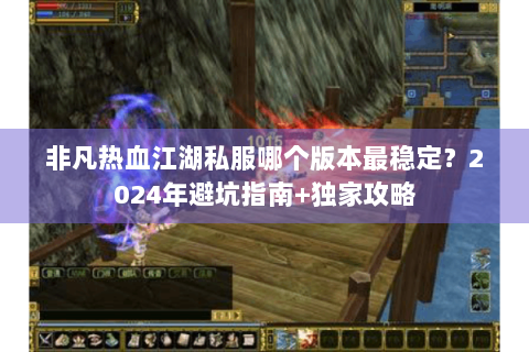 非凡热血江湖私服哪个版本最稳定？2024年避坑指南+独家攻略