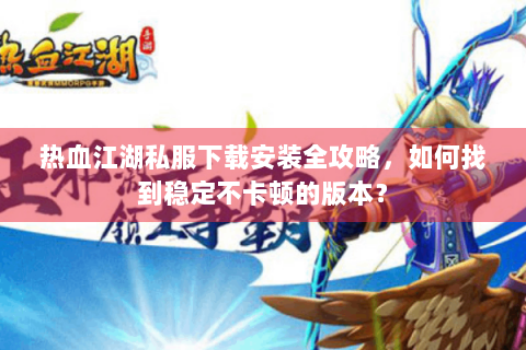 热血江湖私服下载安装全攻略，如何找到稳定不卡顿的版本？