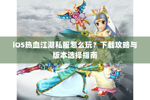 iOS热血江湖私服怎么玩？下载攻略与版本选择指南