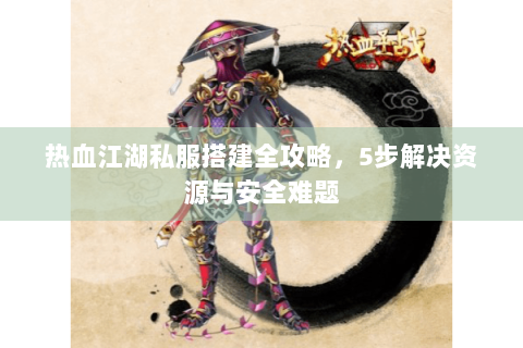 热血江湖私服搭建全攻略，5步解决资源与安全难题