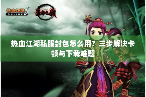 热血江湖私服封包怎么用？三步解决卡顿与下载难题