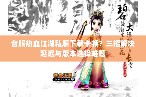 台服热血江湖私服下载卡顿？三招解决延迟与版本选择难题