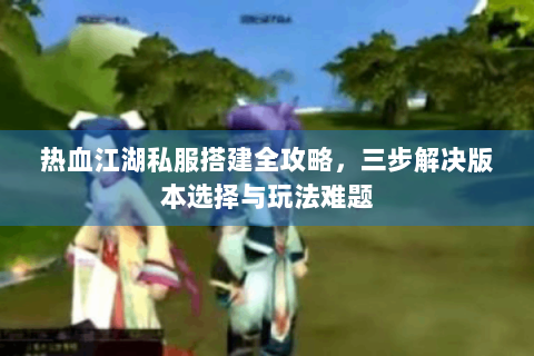 热血江湖私服搭建全攻略，三步解决版本选择与玩法难题