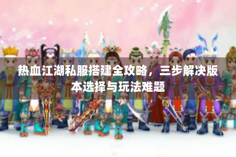 热血江湖私服搭建全攻略，三步解决版本选择与玩法难题
