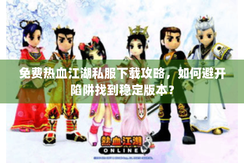 免费热血江湖私服下载攻略，如何避开陷阱找到稳定版本？