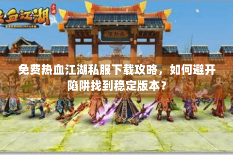 免费热血江湖私服下载攻略，如何避开陷阱找到稳定版本？