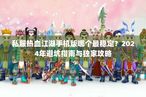 私服热血江湖手机版哪个最稳定？2024年避坑指南与独家攻略