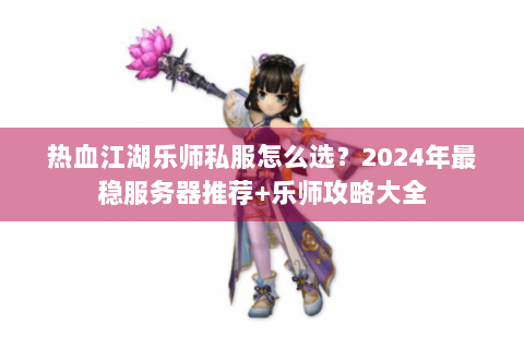 热血江湖乐师私服怎么选？2024年最稳服务器推荐+乐师攻略大全
