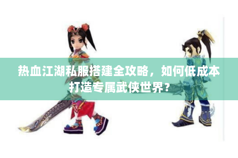 热血江湖私服搭建全攻略，如何低成本打造专属武侠世界？