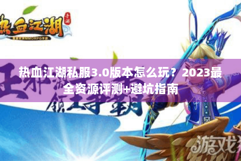热血江湖私服3.0版本怎么玩？2023最全资源评测+避坑指南